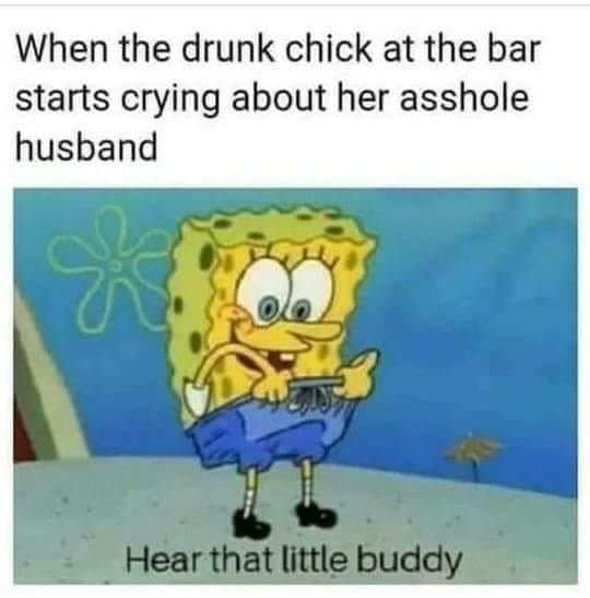 memes - spongebob drunk meme - When the drunk chick at the bar starts crying about her asshole husband Hear that little buddy