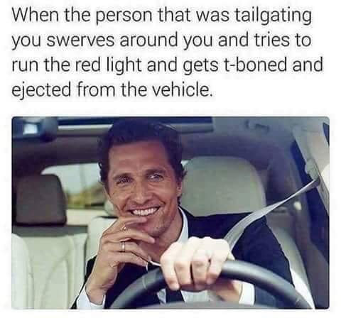 alright alright alright meme - When the person that was tailgating you swerves around you and tries to run the red light and gets tboned and ejected from the vehicle.