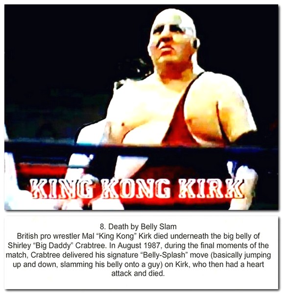boxing glove - Kino Kong Kirk 8. Death by Belly Slam British pro wrestler Mal "King Kong Kirk died underneath the big belly of Shirley "Big Daddy" Crabtree. In , during the final moments of the match, Crabtree delivered his signature "BellySplash" move ba