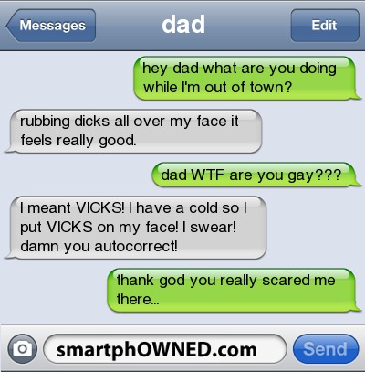 funny - Messages dad Edit hey dad what are you doing while I'm out of town? rubbing dicks all over my face it feels really good. dad Wtf are you gay??? I meant Vicks! I have a cold sol put Vicks on my face! I swear! damn you autocorrect! thank god you rea