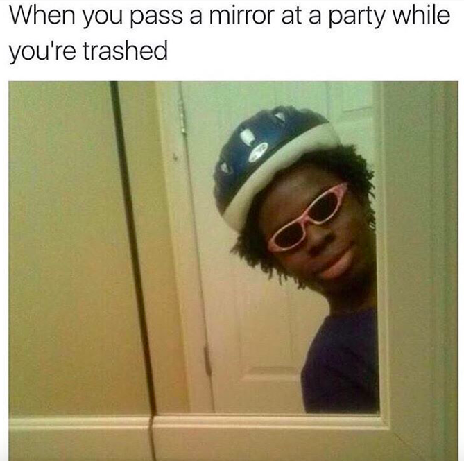 you see yourself in the mirror - When you pass a mirror at a party while you're trashed
