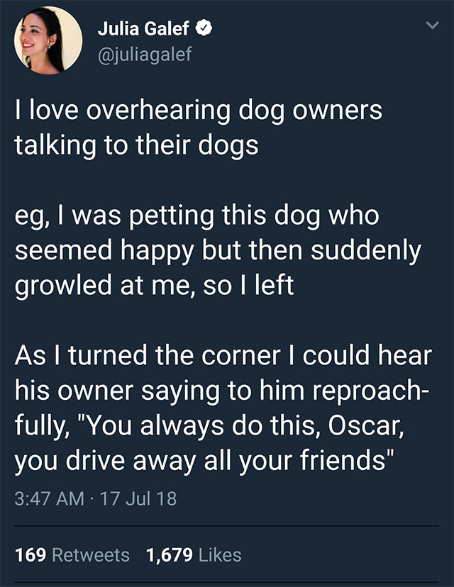 screenshot - Julia Galef I love overhearing dog owners talking to their dogs eg, I was petting this dog who seemed happy but then suddenly growled at me, so I left As I turned the corner I could hear his owner saying to him reproach fully, "You always do 