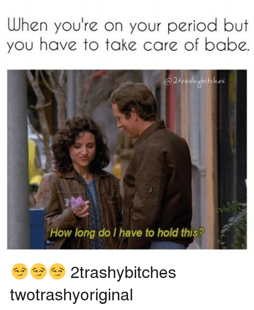 memes - you re on your period meme - When you're on your period but you have to take care of babe. How long do I have to hold this? 2trashybitches twotrashyoriginal