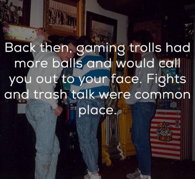 friendship - Back then, gaming trolls had more balls and would call you out to your face. Fights and trash talk were common place.