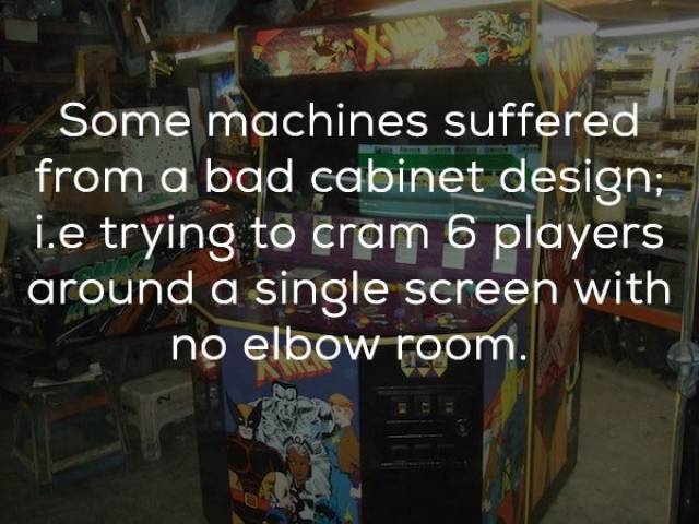Some machines suffered from a bad cabinet design; i.e trying to cram 6 players around a single screen with no elbow room.