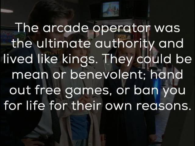 live in the moment - The arcade operator was the ultimate authority and lived kings. They could be mean or benevolent; hand out free games, or ban you for life for their own reasons.