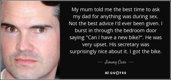 jimmy carr mosquitos - My mum told me the best time to ask my dad for anything was during sex. Not the best advice I'd ever been given. I burst in through the bedroom door saying "Can I have a new bike?". He was very upset. His secretary was surprisingly 