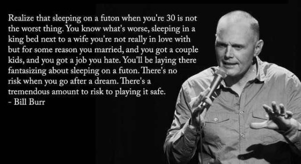 bill burr quote - Realize that sleeping on a futon when you're 30 is not the worst thing. You know what's worse, sleeping in a king bed next to a wife you're not really in love with but for some reason you married, and you got a couple kids, and you got a