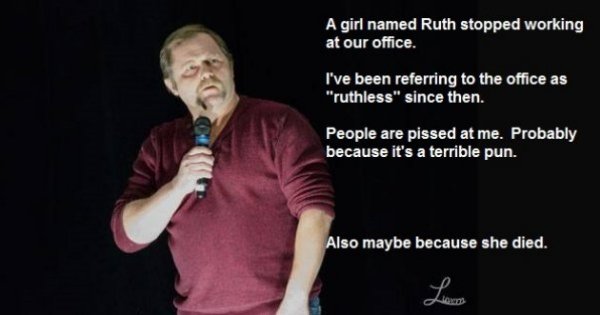 jokes about growing up - A girl named Ruth stopped working at our office. I've been referring to the office as "ruthless" since then. People are pissed at me. Probably because it's a terrible pun. Also maybe because she died.