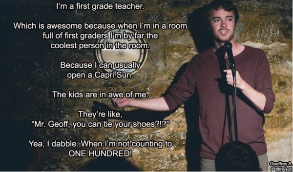 first grader memes - I'm a first grade teacher. Which is awesome because when I'm in a room full of first graders I'm by far the coolest person in the room. Because I can usually open a Capri Sun. The kids are in awe of me. They're , Mr. Geoff, you can ti
