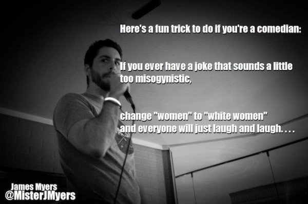 make a stand up comedy - Here's a fun trick to do if you're a comedian If you ever have a joke that sounds a little too misogynistic change "women" to "white women" and everyone will just laugh and laugh.... James Myers Myers