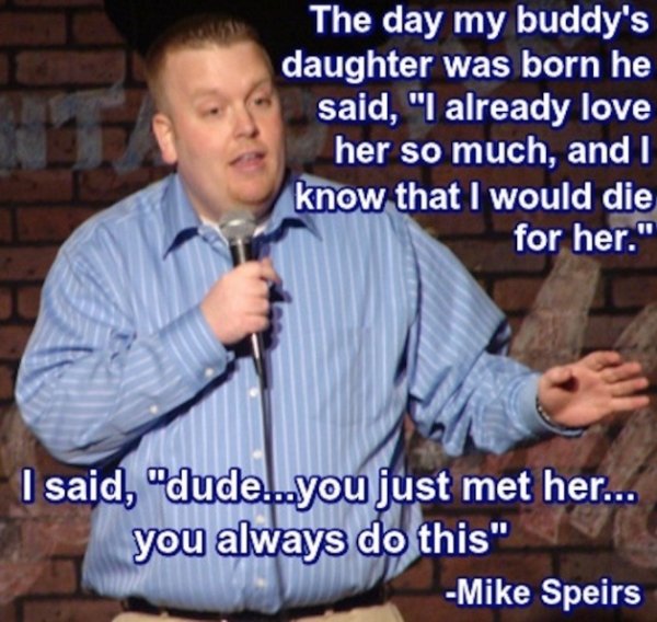 crack stand up comedy quotes - The day my buddy's daughter was born he said, "I already love her so much, and I know that I would die for her." I said, "dude...you just met her... you always do this" Mike Speirs