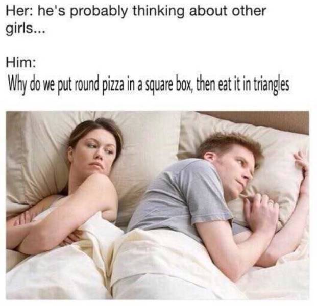 memes - meme of guy and girl in bed - Her he's probably thinking about other girls... Him Why do we put round pizza in a square box, then eat it in triangles