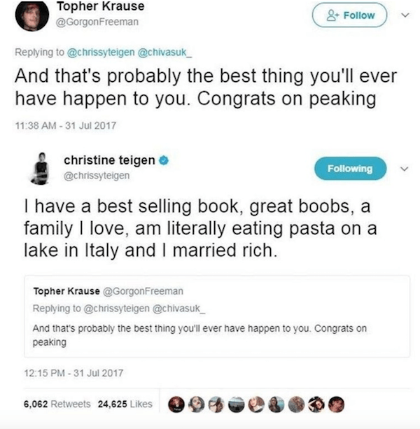 best clapbacks - Topher Krause S And that's probably the best thing you'll ever have happen to you. Congrats on peaking christine teigen ing I have a best selling book, great boobs, a family I love. am literally eating pasta on a lake in Italy and I marri
