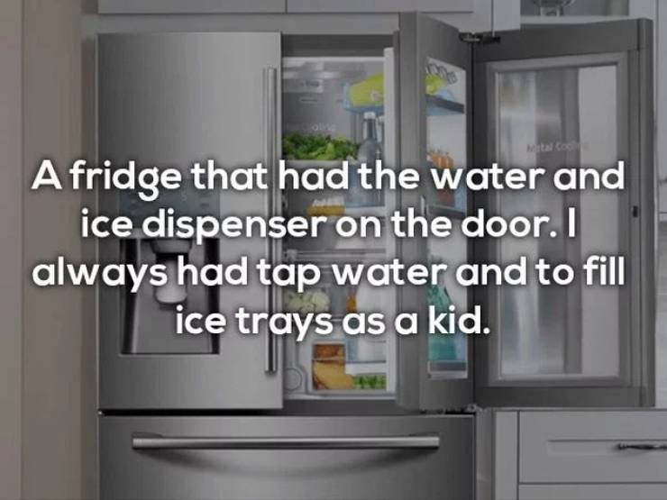 refrigerator - A fridge that had the water and ice dispenser on the door. I always had tap water and to fill ice trays as a kid.