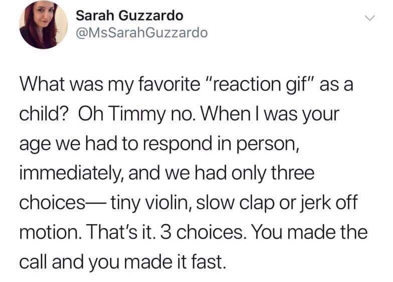 angle - Sarah Guzzardo What was my favorite "reaction gif" as a child? Oh Timmy no. When I was your age we had to respond in person, immediately, and we had only three choices tiny violin, slow clap or jerk off motion. That's it. 3 choices. You made the c