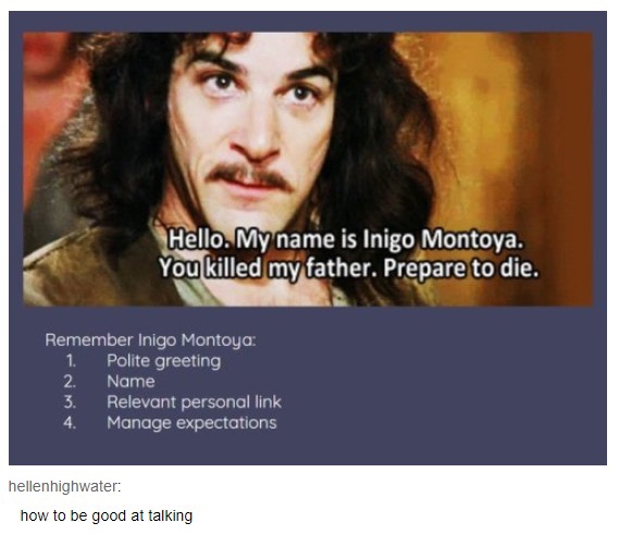 inigo montoya introduction - Hello, My name is Inigo Montoya. You killed my father. Prepare to die. Remember Inigo Montoya 1. Polite greeting 2. Name 3. Relevant personal link 4. Manage expectations hellenhighwater how to be good at talking