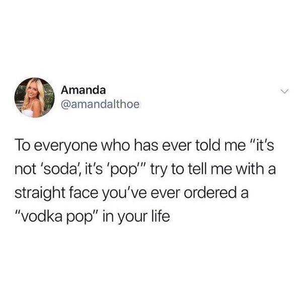 Amanda To everyone who has ever told me "it's not 'soda', it's 'pop'" try to tell me with a straight face you've ever ordered a "vodka pop in your life