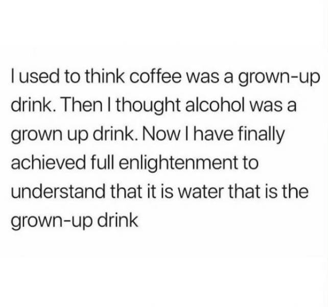 I used to think coffee was a grownup drink. Then I thought alcohol was a grown up drink. Now I have finally achieved full enlightenment to understand that it is water that is the grownup drink