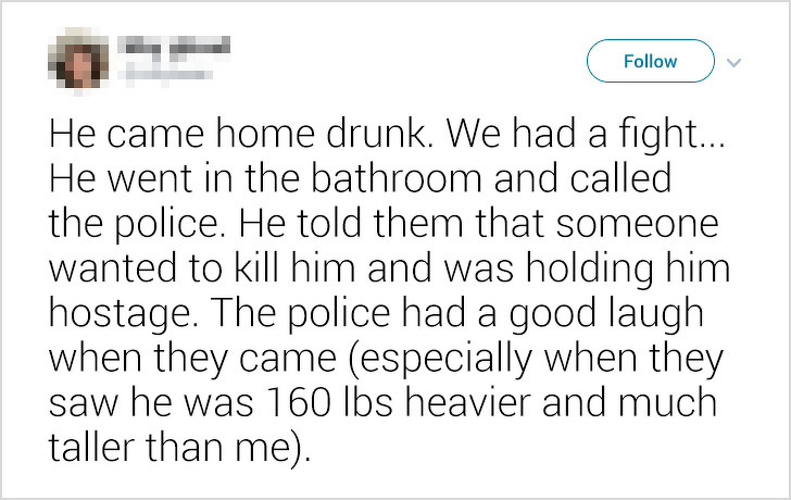 ex-boyfriends fails - He came home drunk. We had a fight... He went in the bathroom and called the police. He told them that someone wanted to kill him and was holding him hostage. The police had a good laugh when they came especially when they saw he was