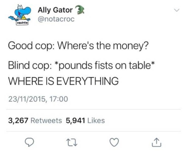 funny meme - document - Ally Gator 2 squirtie Good cop Where's the money? Blind cop pounds fists on table Where Is Everything 23112015, 3,267 5,941