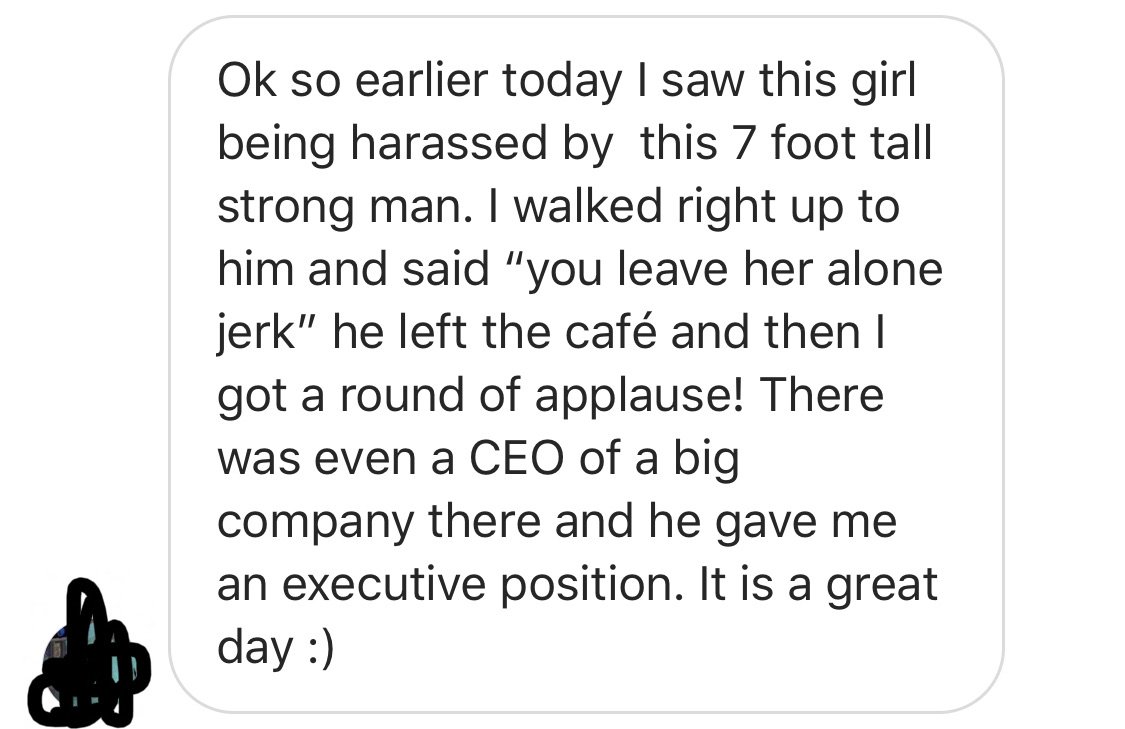 point - Ok so earlier today I saw this girl being harassed by this 7 foot tall strong man. I walked right up to him and said "you leave her alone jerk" he left the caf and then I got a round of applause! There was even a Ceo of a big company there and he 