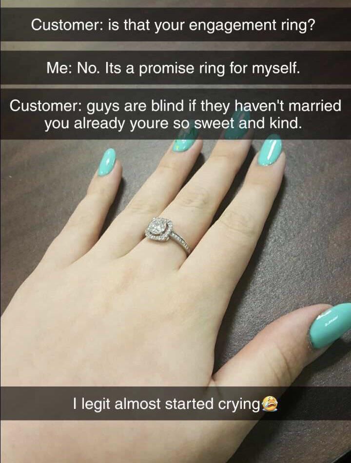 ring - Customer is that your engagement ring? Me No. Its a promise ring for myself. Customer guys are blind if they haven't married you already youre so sweet and kind. llegit almost started crying