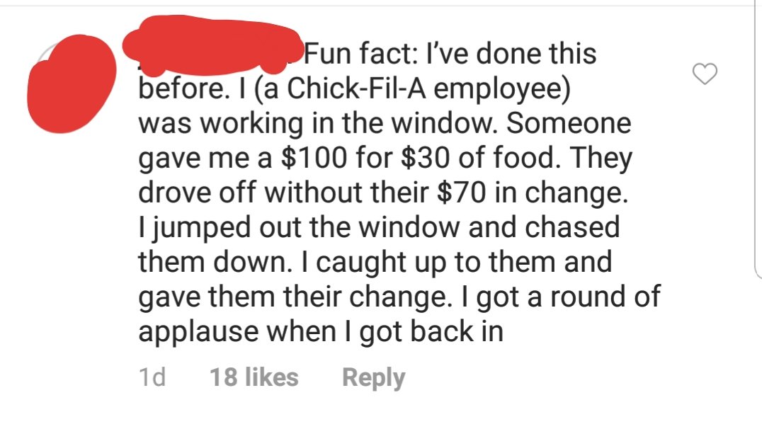 point - Fun fact I've done this before. I a ChickFilA employee was working in the window. Someone gave me a $100 for $30 of food. They drove off without their $70 in change. I jumped out the window and chased them down. I caught up to them and gave them t