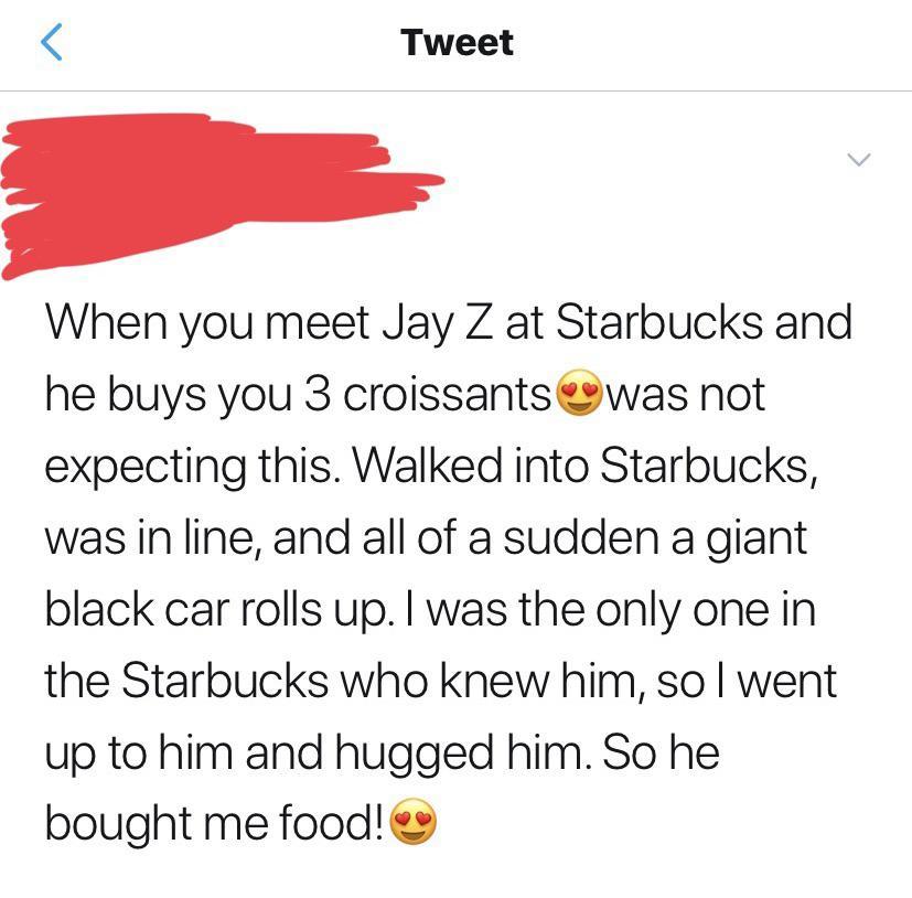 angle - Tweet When you meet Jay Z at Starbucks and he buys you 3 croissants was not expecting this. Walked into Starbucks, was in line, and all of a sudden a giant black car rolls up. I was the only one in the Starbucks who knew him, so I went up to him a