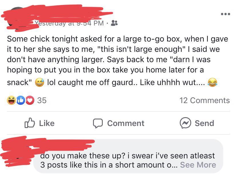 angle - Yesterday at 9.04 Pm Some chick tonight asked for a large togo box, when I gave it to her she says to me, "this isn't large enough" I said we don't have anything larger. Says back to me "darn I was hoping to put you in the box take you home later 