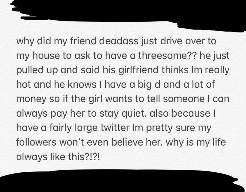 document - why did my friend deadass just drive over to my house to ask to have a threesome?? he just pulled up and said his girlfriend thinks Im really hot and he knows I have a big d and a lot of money so if the girl wants to tell someone I can always p