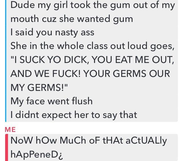 document - Dude my girl took the gum out of my mouth cuz she wanted gum I said you nasty ass She in the whole class out loud goes, "I Suck Yo Dick, You Eat Me Out, And We Fuck! Your Germs Our My Germs!" My face went flush I didnt expect her to say that Me