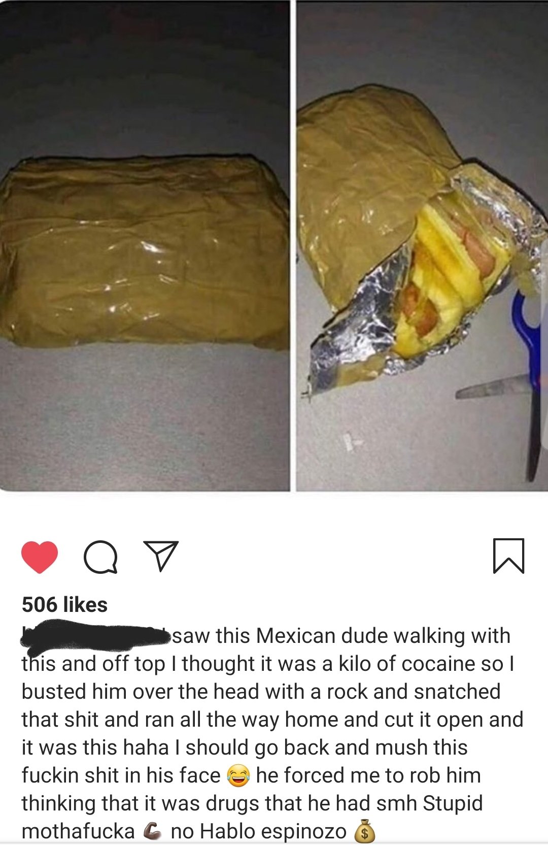 material - ya7 506 saw this Mexican dude walking with this and off top I thought it was a kilo of cocaine so I busted him over the head with a rock and snatched that shit and ran all the way home and cut it open and it was this haha I should go back and m