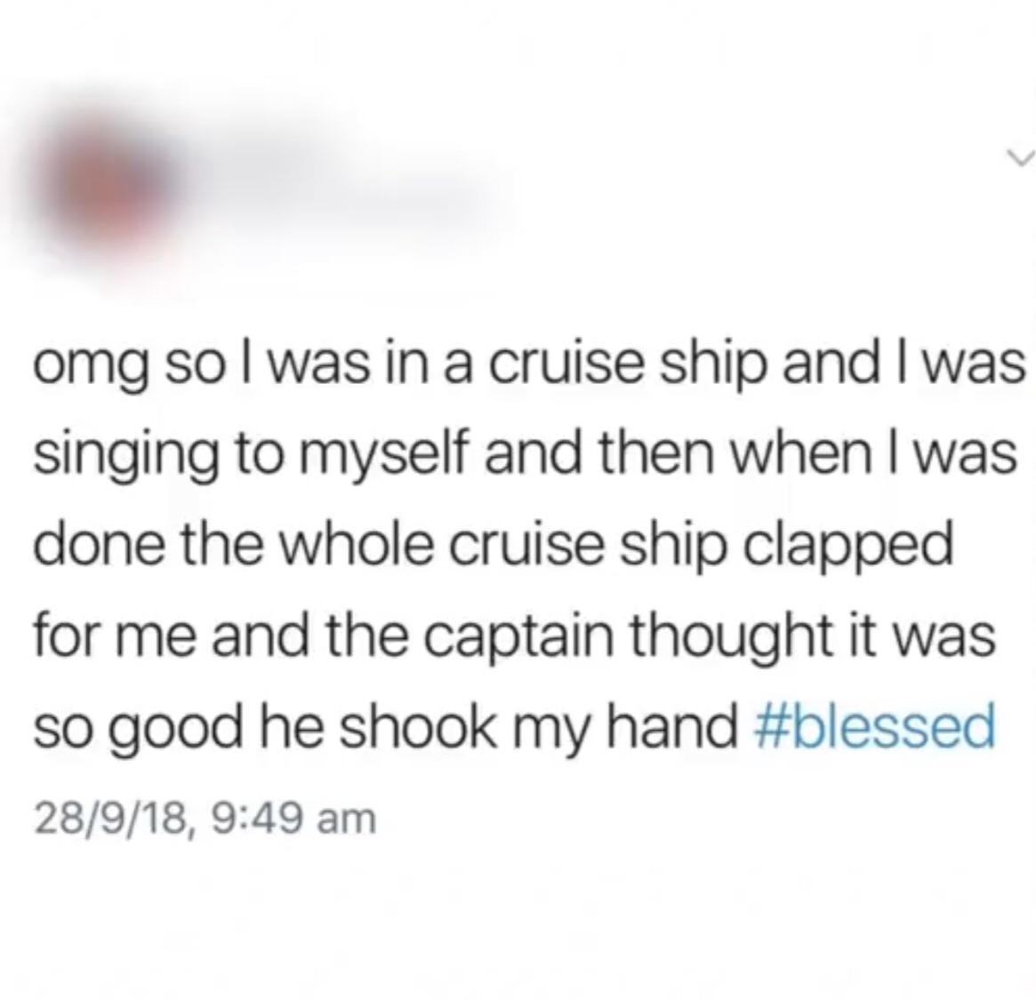 document - omg so I was in a cruise ship and I was singing to myself and then when I was done the whole cruise ship clapped for me and the captain thought it was so good he shook my hand 28918,