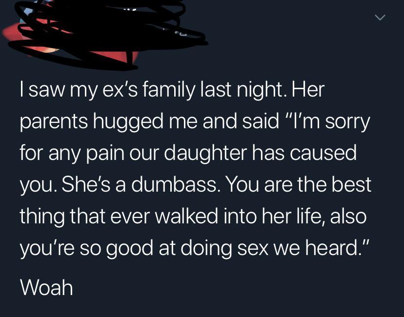 angle - I saw my ex's family last night. Her parents hugged me and said "I'm sorry for any pain our daughter has caused you. She's a dumbass. You are the best thing that ever walked into her life, also you're so good at doing sex we heard." Woah