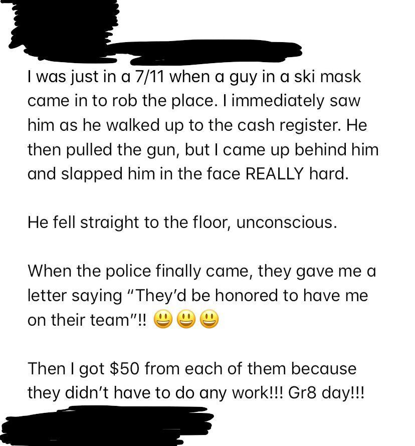 angle - I was just in a 711 when a guy in a ski mask came in to rob the place. I immediately saw him as he walked up to the cash register. He then pulled the gun, but I came up behind him and slapped him in the face Really hard. He fell straight to the fl