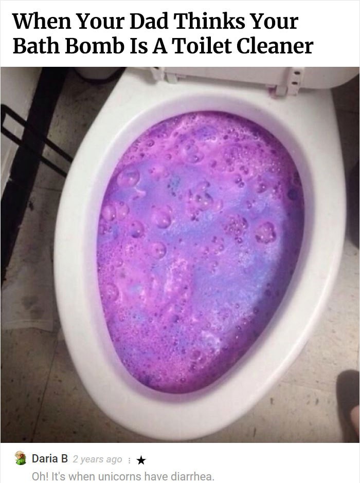bath bomb in toilet - When Your Dad Thinks Your Bath Bomb Is A Toilet Cleaner Daria B 2 years ago Oh! It's when unicorns have diarrhea.