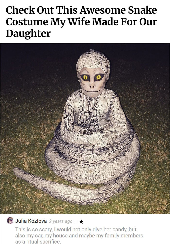creepy snake - Check Out This Awesome Snake Costume My Wife Made For Our Daughter Julia Kozlova 2 years ago This is so scary, I would not only give her candy, but also my car, my house and maybe my family members as a ritual sacrifice.