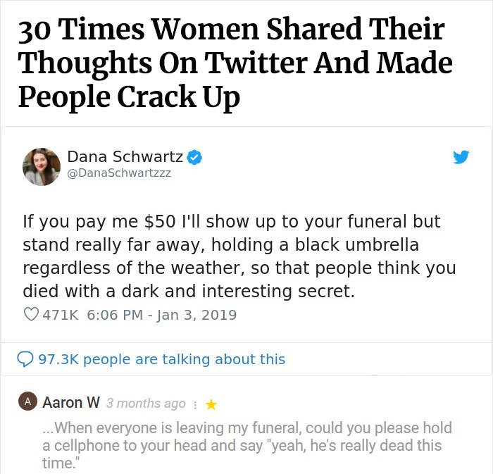 document - 30 Times Women d Their Thoughts On Twitter And Made People Crack Up Dana Schwartz If you pay me $50 I'll show up to your funeral but stand really far away, holding a black umbrella regardless of the weather, so that people think you died with a
