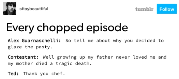 document - sttaybeauttiful tumblr Every chopped episode Alex Guarnaschelli So tell me about why you decided to glaze the pasty. Contestant Well growing up my father never loved me and my mother died a tragic death. Ted Thank you chef.