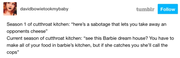 tumblr - davidbowietookmybaby tumblr Season 1 of cutthroat kitchen "here's a sabotage that lets you take away an opponents cheese" Current season of cutthroat kitchen "see this Barbie dream house? You have to make all of your food in barbie's kitchen, but