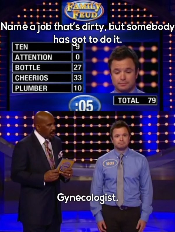 family feud best answers - Ramily. Efeud Name a job that's dirty, but somebody has got to do it. 19 0 Ten Attention Bottle Cheerios Plumber 27 33 10 Total 79 Acco Gynecologist.