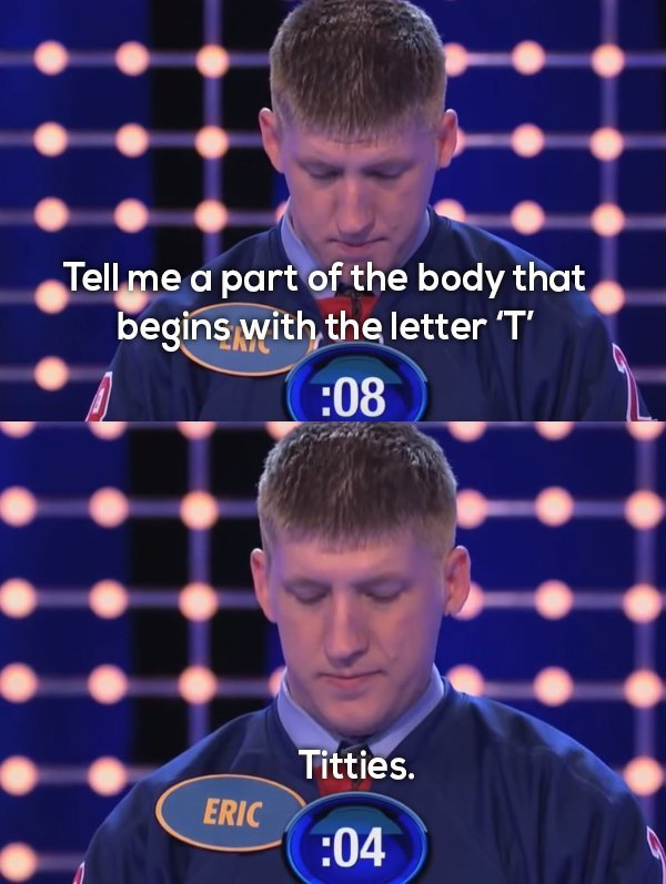 family feud fails - Tell me a part of the body that begins with the letter 'T' 08 Titties. Eric 04