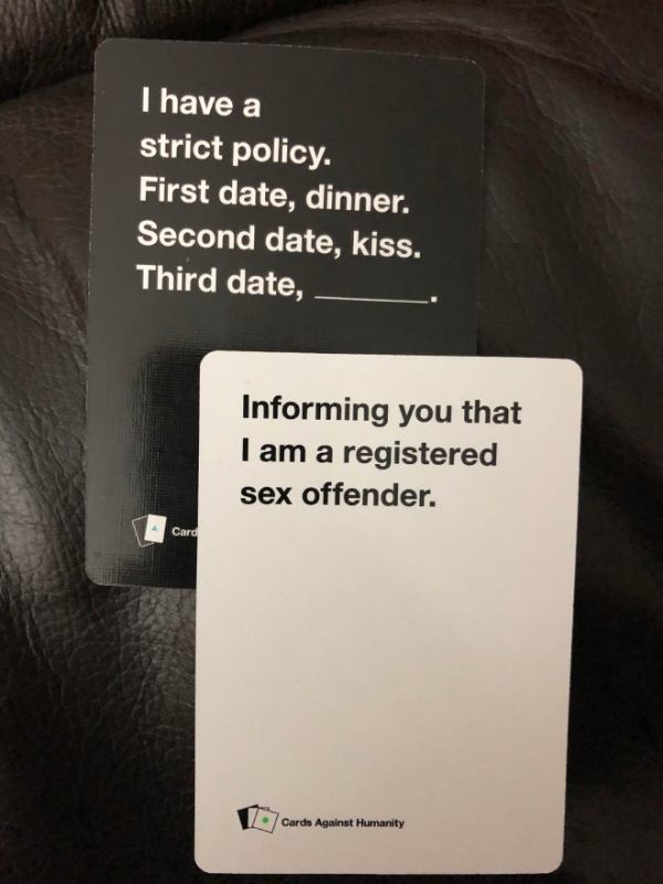 most offensive cards against humanity - I have a strict policy. First date, dinner. Second date, kiss. Third date, Informing you that I am a registered sex offender. Card Cards Against Humanity