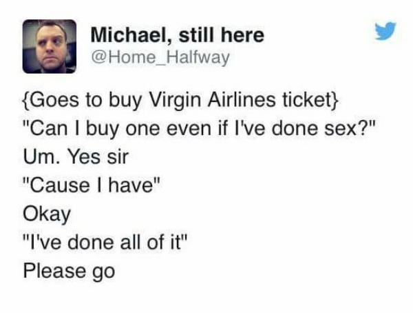 document - Michael, still here {Goes to buy Virgin Airlines ticket} "Can I buy one even if I've done sex?" Um. Yes sir "Cause I have" Okay "I've done all of it" Please go