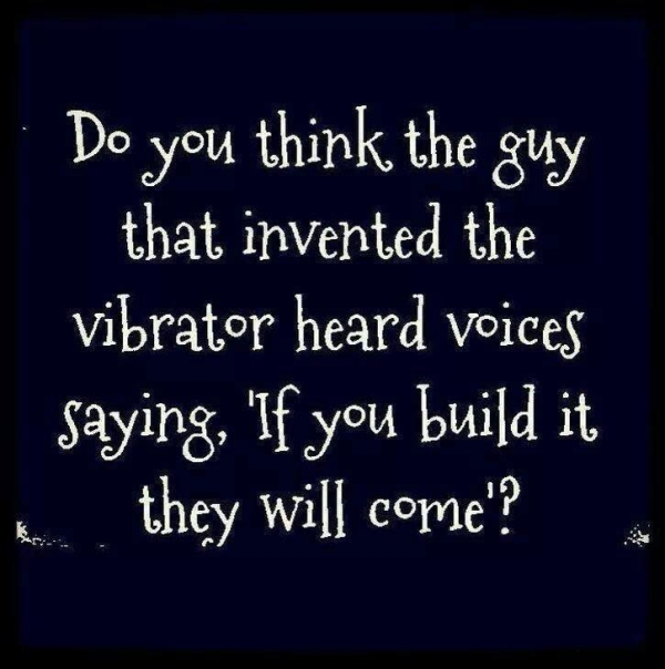 Do you think the guy that invented the vibrator heard voices saying, 'If you build it they will come?