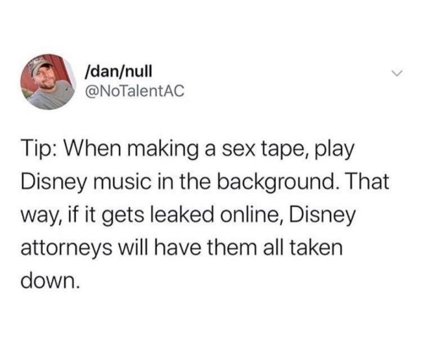 document - dannull Tip When making a sex tape, play Disney music in the background. That way, if it gets leaked online, Disney attorneys will have them all taken down.