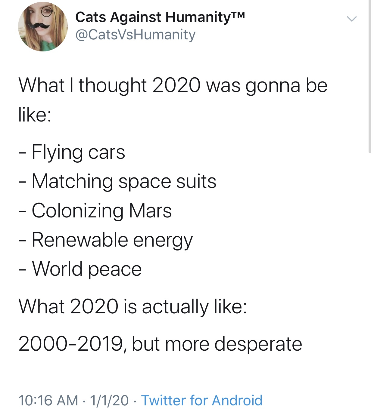 2020 memes - angle - Cats Against HumanityTM What I thought 2020 was gonna be Flying cars Matching space suits Colonizing Mars Renewable energy World peace What 2020 is actually 20002019, but more desperate 1120 Twitter for Android