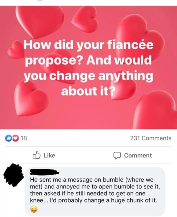 heart - How did your fiance propose? And would you change anything about it? 18 231 Comment He sent me a message on bumble where we met and annoyed me to open bumble to see it, then asked if he still needed to get on one knee... I'd probably change a huge