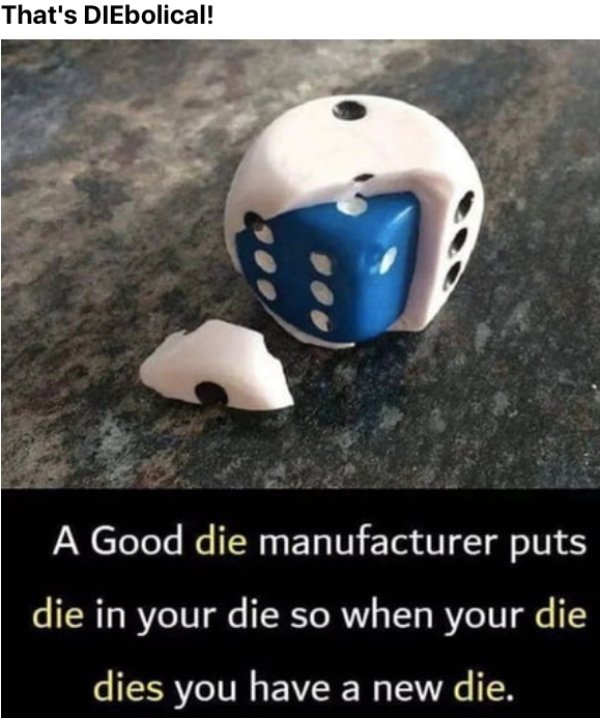 things found inside other things - That's DIEbolical! A Good die manufacturer puts die in your die so when your die dies you have a new die.
